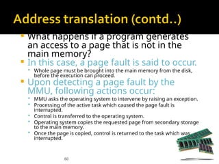 60
 What happens if a program generates
an access to a page that is not in the
main memory?
 In this case, a page fault is said to occur.
 Whole page must be brought into the main memory from the disk,
before the execution can proceed.
 Upon detecting a page fault by the
MMU, following actions occur:
 MMU asks the operating system to intervene by raising an exception.
 Processing of the active task which caused the page fault is
interrupted.
 Control is transferred to the operating system.
 Operating system copies the requested page from secondary storage
to the main memory.
 Once the page is copied, control is returned to the task which was
interrupted.
 