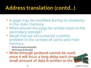 64
 A page may be modified during its residency
in the main memory.
 When should the page be written back to the
secondary storage?
 Recall that we encountered a similar
problem in the context of cache and main
memory:
 Write-through protocol(?)
 Write-back protocol(?)
 Write-through protocol cannot be used,
since it will incur a long delay each time a
small amount of data is written to the disk.
 
