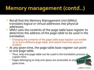  Recall that the Memory Management Unit (MMU)
translates logical or virtual addresses into physical
addresses.
 MMU uses the contents of the page table base register to
determine the address of the page table to be used in the
translation.
 Changing the contents of the page table base register can enable
us to use a different page table, and switch from one space to
another.
 At any given time, the page table base register can point
to one page table.
 Thus, only one page table can be used in the translation process at
a given time.
 Pages belonging to only one space are accessible at any
given time.
 