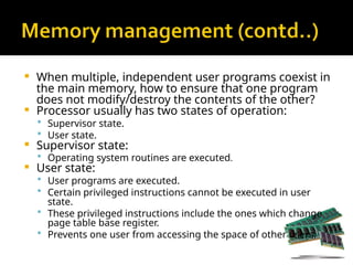  When multiple, independent user programs coexist in
the main memory, how to ensure that one program
does not modify/destroy the contents of the other?
 Processor usually has two states of operation:
 Supervisor state.
 User state.
 Supervisor state:
 Operating system routines are executed.
 User state:
 User programs are executed.
 Certain privileged instructions cannot be executed in user
state.
 These privileged instructions include the ones which change
page table base register.
 Prevents one user from accessing the space of other users.
 