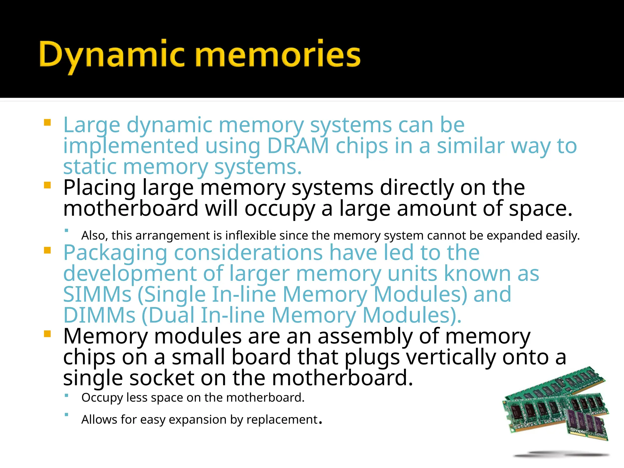  Large dynamic memory systems can be
implemented using DRAM chips in a similar way to
static memory systems.
 Placing large memory systems directly on the
motherboard will occupy a large amount of space.

Also, this arrangement is inflexible since the memory system cannot be expanded easily.
 Packaging considerations have led to the
development of larger memory units known as
SIMMs (Single In-line Memory Modules) and
DIMMs (Dual In-line Memory Modules).
 Memory modules are an assembly of memory
chips on a small board that plugs vertically onto a
single socket on the motherboard.
 Occupy less space on the motherboard.
 Allows for easy expansion by replacement.
 