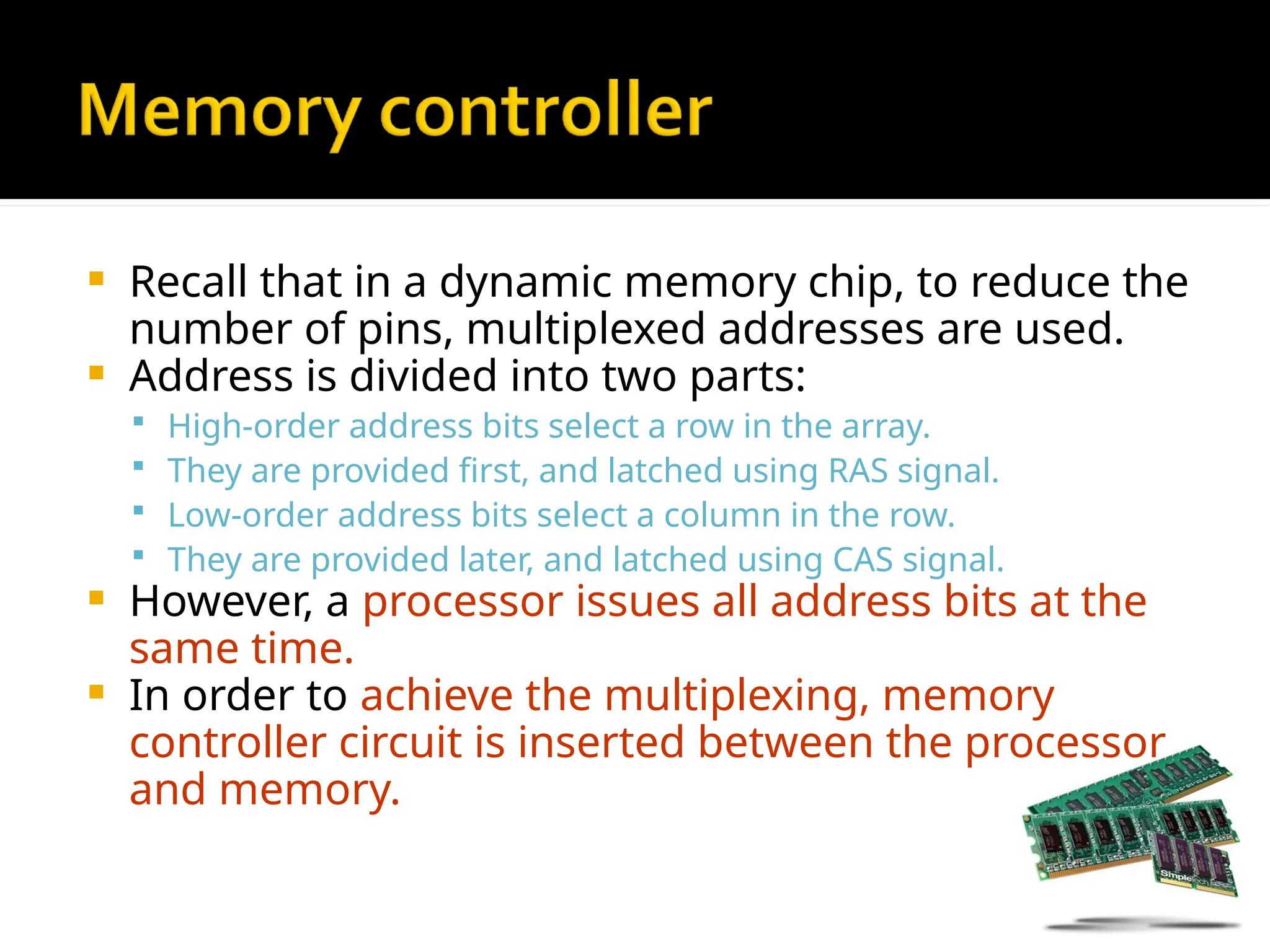  Recall that in a dynamic memory chip, to reduce the
number of pins, multiplexed addresses are used.
 Address is divided into two parts:
 High-order address bits select a row in the array.
 They are provided first, and latched using RAS signal.
 Low-order address bits select a column in the row.
 They are provided later, and latched using CAS signal.
 However, a processor issues all address bits at the
same time.
 In order to achieve the multiplexing, memory
controller circuit is inserted between the processor
and memory.
 