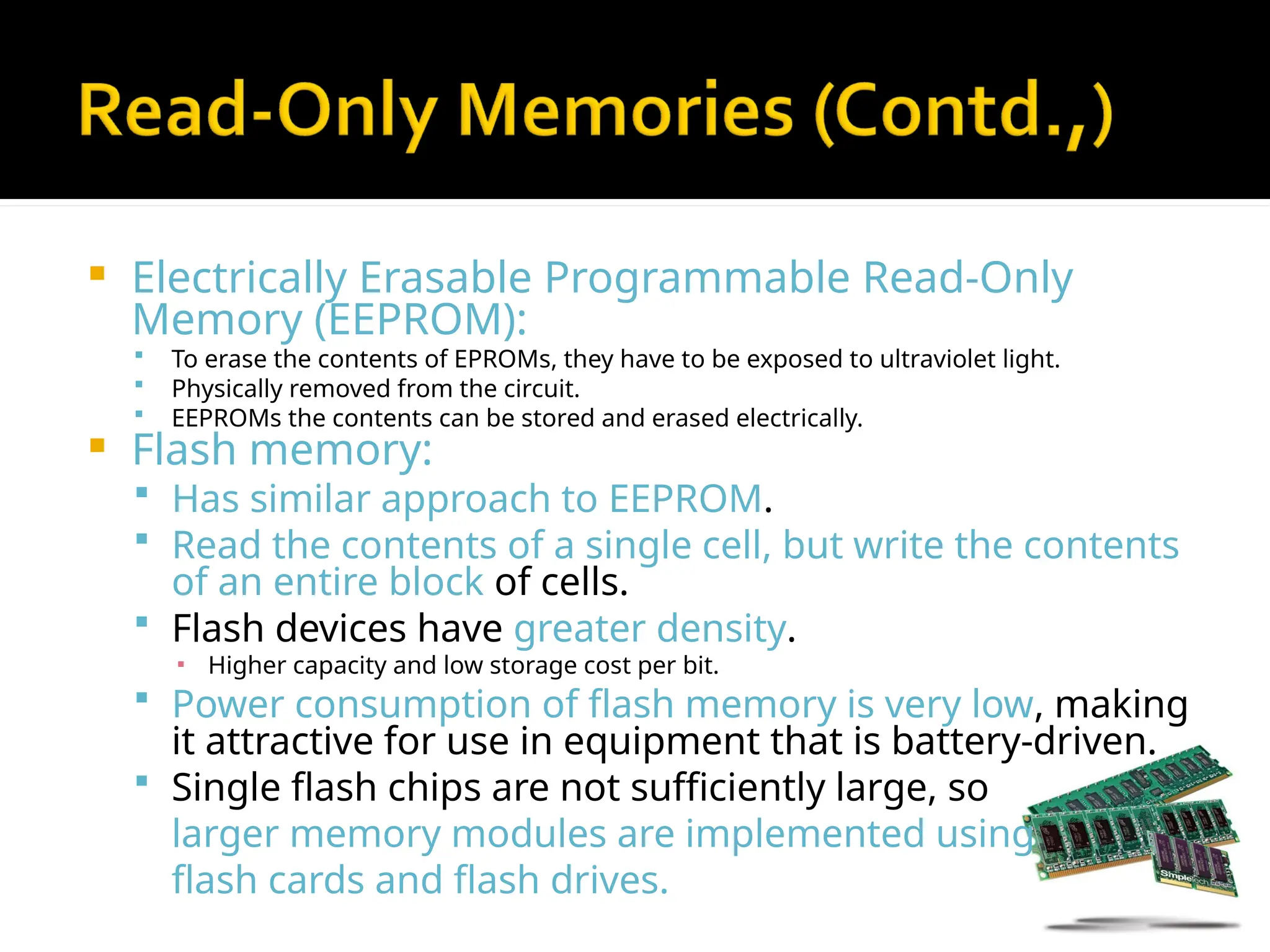  Electrically Erasable Programmable Read-Only
Memory (EEPROM):
 To erase the contents of EPROMs, they have to be exposed to ultraviolet light.
 Physically removed from the circuit.
 EEPROMs the contents can be stored and erased electrically.
 Flash memory:
 Has similar approach to EEPROM.
 Read the contents of a single cell, but write the contents
of an entire block of cells.
 Flash devices have greater density.
▪ Higher capacity and low storage cost per bit.
 Power consumption of flash memory is very low, making
it attractive for use in equipment that is battery-driven.
 Single flash chips are not sufficiently large, so
larger memory modules are implemented using
flash cards and flash drives.
 