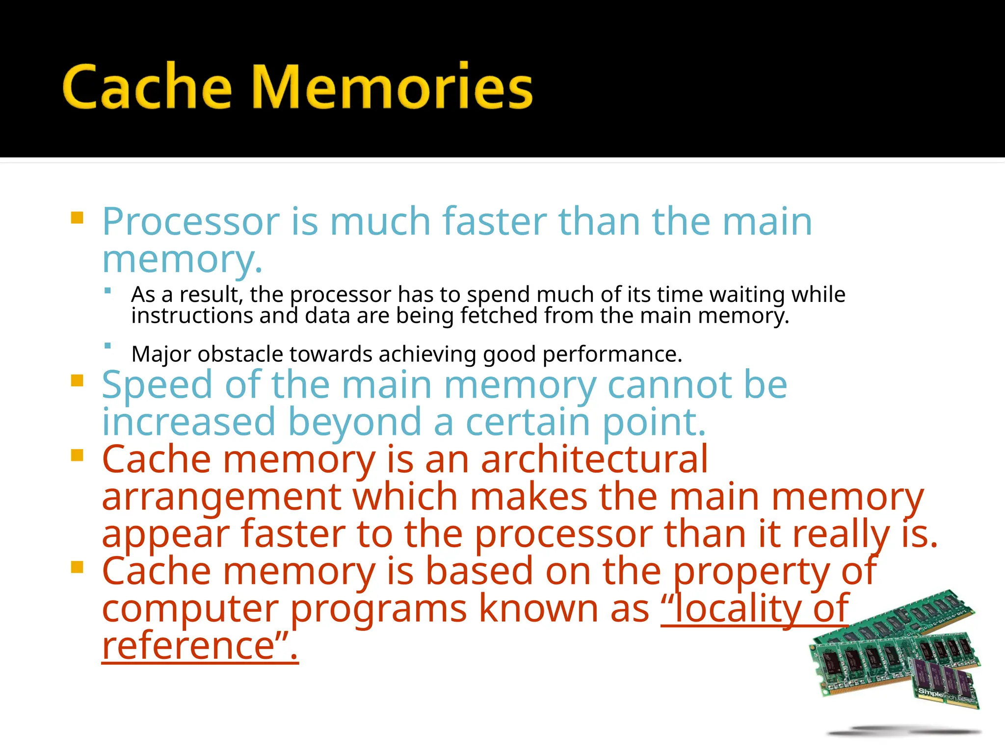  Processor is much faster than the main
memory.
 As a result, the processor has to spend much of its time waiting while
instructions and data are being fetched from the main memory.
 Major obstacle towards achieving good performance.
 Speed of the main memory cannot be
increased beyond a certain point.
 Cache memory is an architectural
arrangement which makes the main memory
appear faster to the processor than it really is.
 Cache memory is based on the property of
computer programs known as “locality of
reference”.
 