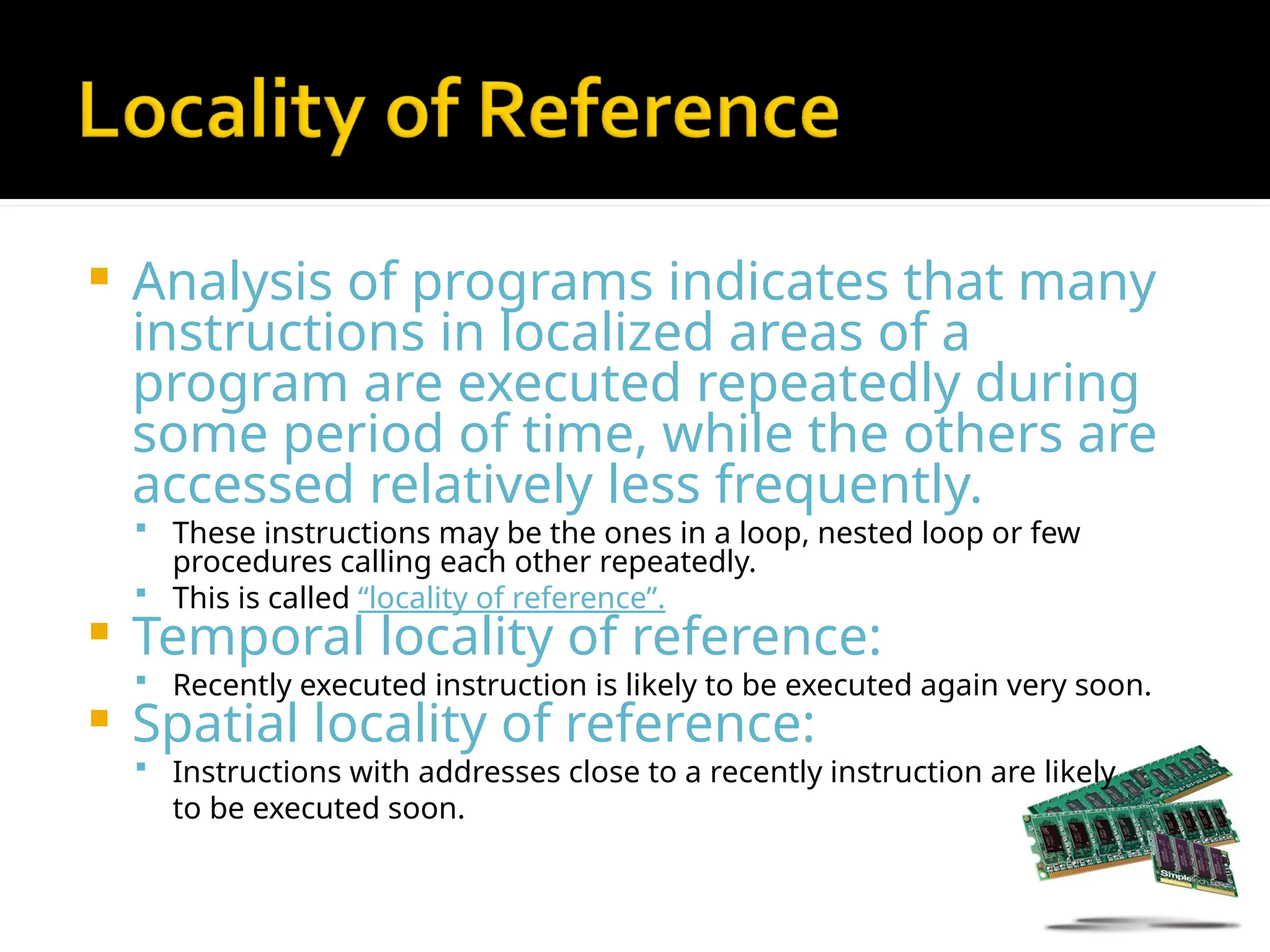  Analysis of programs indicates that many
instructions in localized areas of a
program are executed repeatedly during
some period of time, while the others are
accessed relatively less frequently.
 These instructions may be the ones in a loop, nested loop or few
procedures calling each other repeatedly.
 This is called “locality of reference”.
 Temporal locality of reference:
 Recently executed instruction is likely to be executed again very soon.
 Spatial locality of reference:
 Instructions with addresses close to a recently instruction are likely
to be executed soon.
 