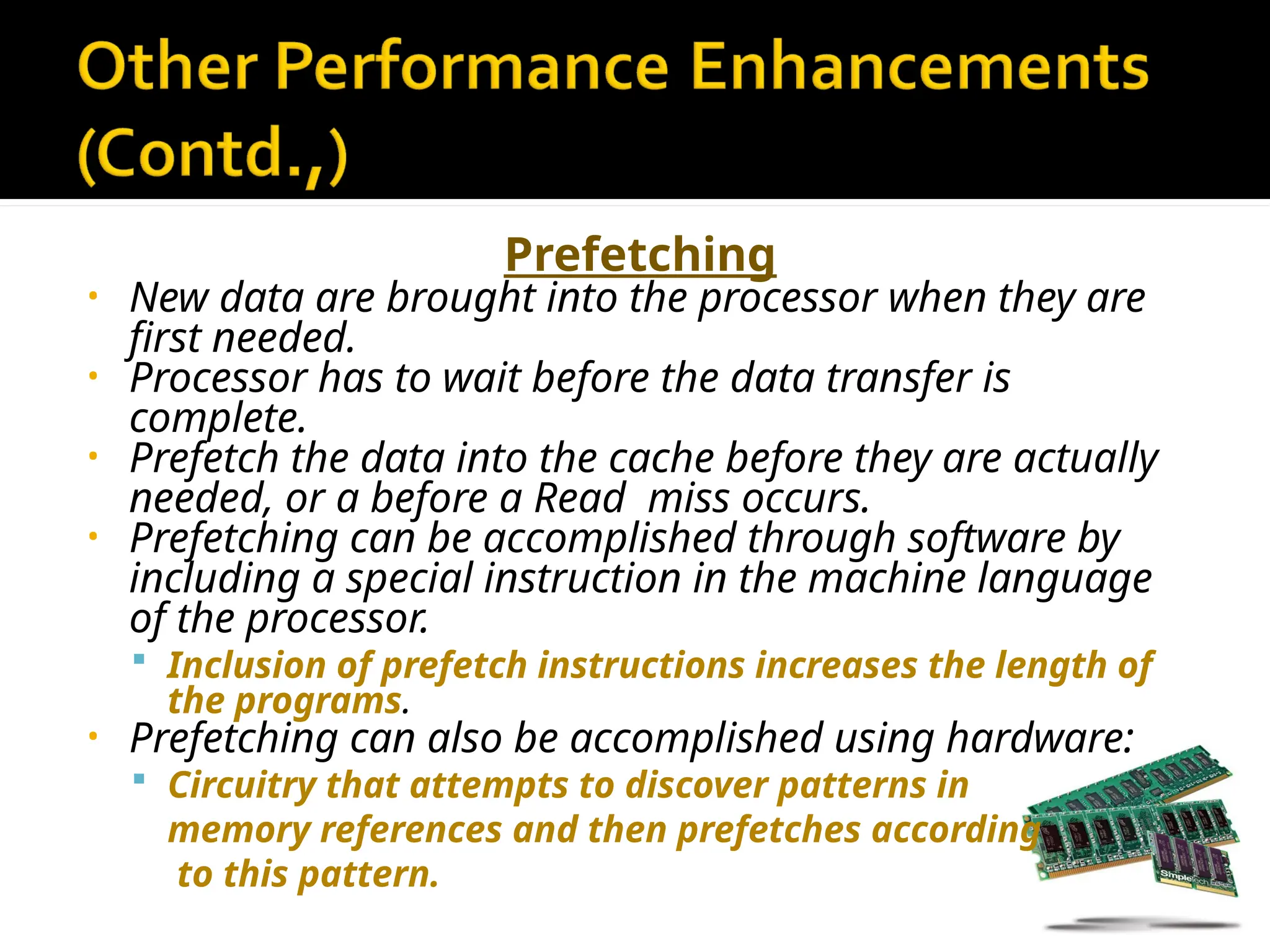 Prefetching
• New data are brought into the processor when they are
first needed.
• Processor has to wait before the data transfer is
complete.
• Prefetch the data into the cache before they are actually
needed, or a before a Read miss occurs.
• Prefetching can be accomplished through software by
including a special instruction in the machine language
of the processor.
 Inclusion of prefetch instructions increases the length of
the programs.
• Prefetching can also be accomplished using hardware:
 Circuitry that attempts to discover patterns in
memory references and then prefetches according
to this pattern.
 