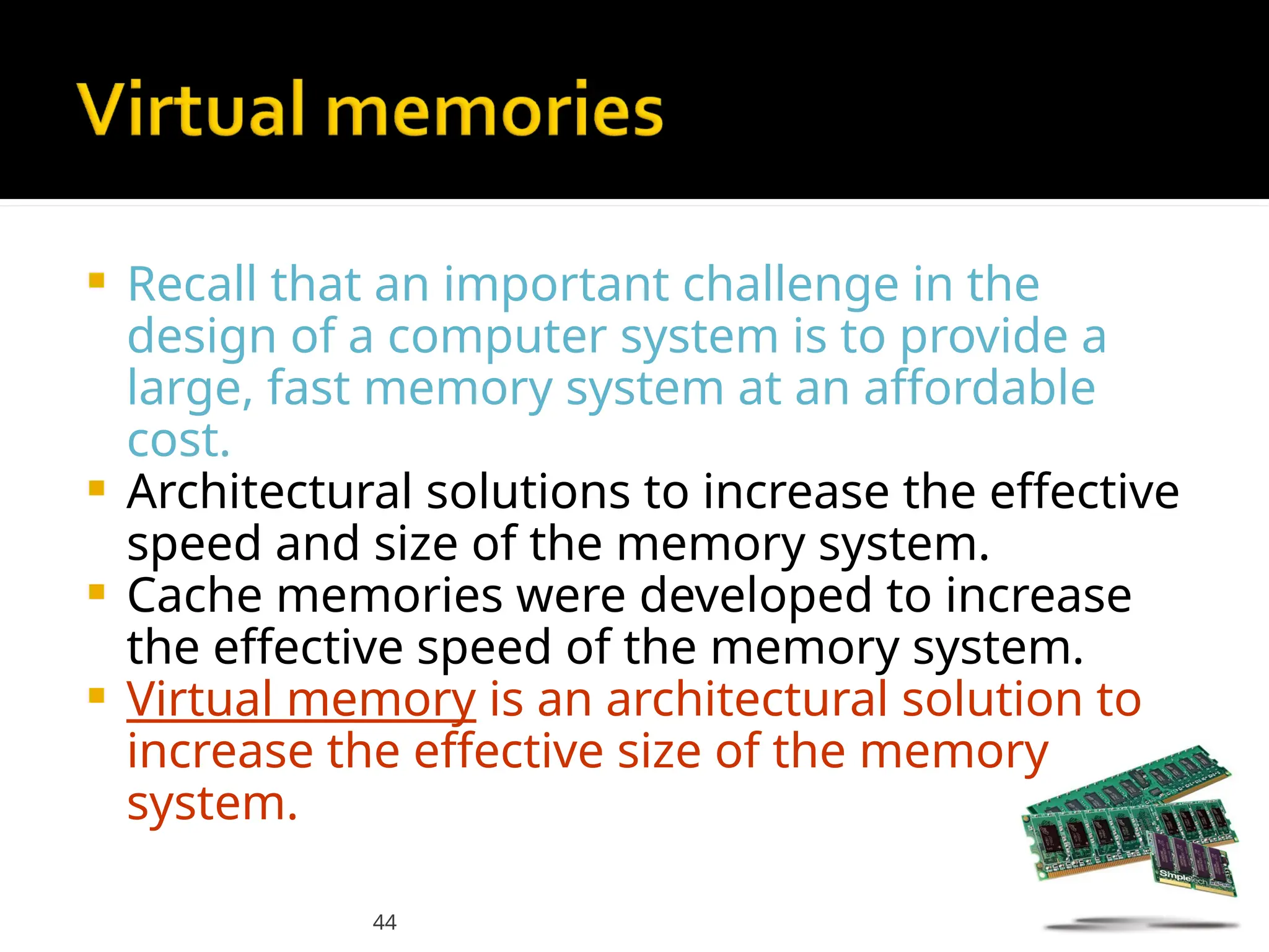 44
 Recall that an important challenge in the
design of a computer system is to provide a
large, fast memory system at an affordable
cost.
 Architectural solutions to increase the effective
speed and size of the memory system.
 Cache memories were developed to increase
the effective speed of the memory system.
 Virtual memory is an architectural solution to
increase the effective size of the memory
system.
 
