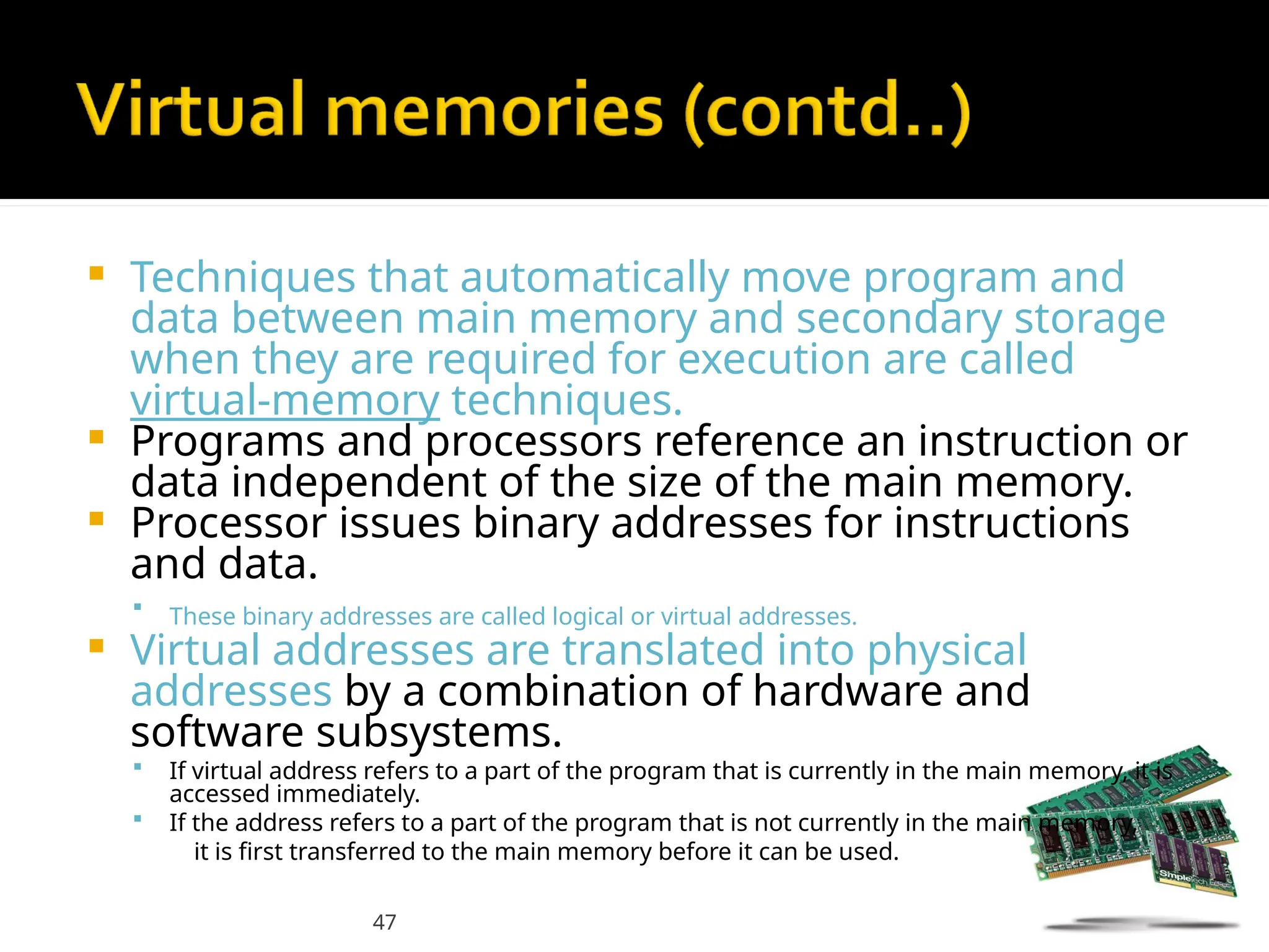 47
 Techniques that automatically move program and
data between main memory and secondary storage
when they are required for execution are called
virtual-memory techniques.
 Programs and processors reference an instruction or
data independent of the size of the main memory.
 Processor issues binary addresses for instructions
and data.
 These binary addresses are called logical or virtual addresses.
 Virtual addresses are translated into physical
addresses by a combination of hardware and
software subsystems.
 If virtual address refers to a part of the program that is currently in the main memory, it is
accessed immediately.
 If the address refers to a part of the program that is not currently in the main memory,
it is first transferred to the main memory before it can be used.
 