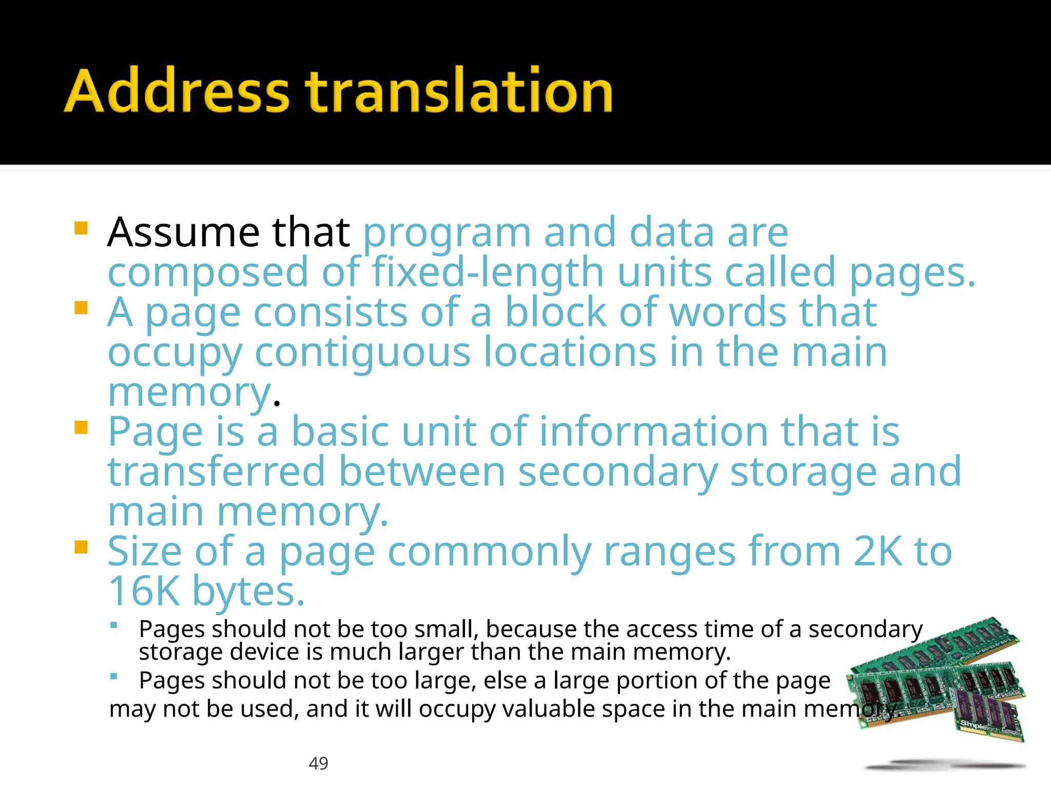 49
 Assume that program and data are
composed of fixed-length units called pages.
 A page consists of a block of words that
occupy contiguous locations in the main
memory.
 Page is a basic unit of information that is
transferred between secondary storage and
main memory.
 Size of a page commonly ranges from 2K to
16K bytes.
 Pages should not be too small, because the access time of a secondary
storage device is much larger than the main memory.
 Pages should not be too large, else a large portion of the page
may not be used, and it will occupy valuable space in the main memory.
 
