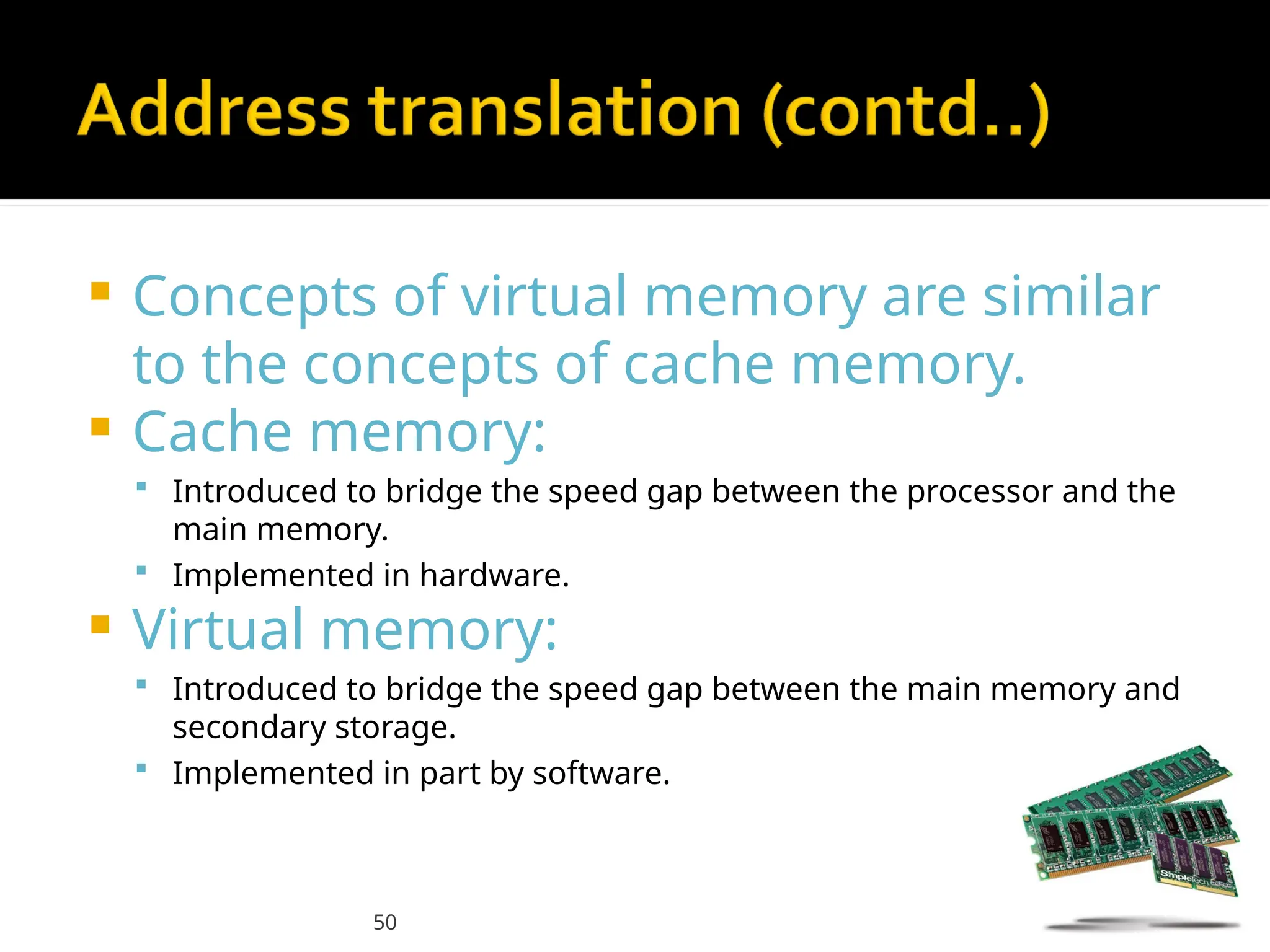 50
 Concepts of virtual memory are similar
to the concepts of cache memory.
 Cache memory:
 Introduced to bridge the speed gap between the processor and the
main memory.
 Implemented in hardware.
 Virtual memory:
 Introduced to bridge the speed gap between the main memory and
secondary storage.
 Implemented in part by software.
 