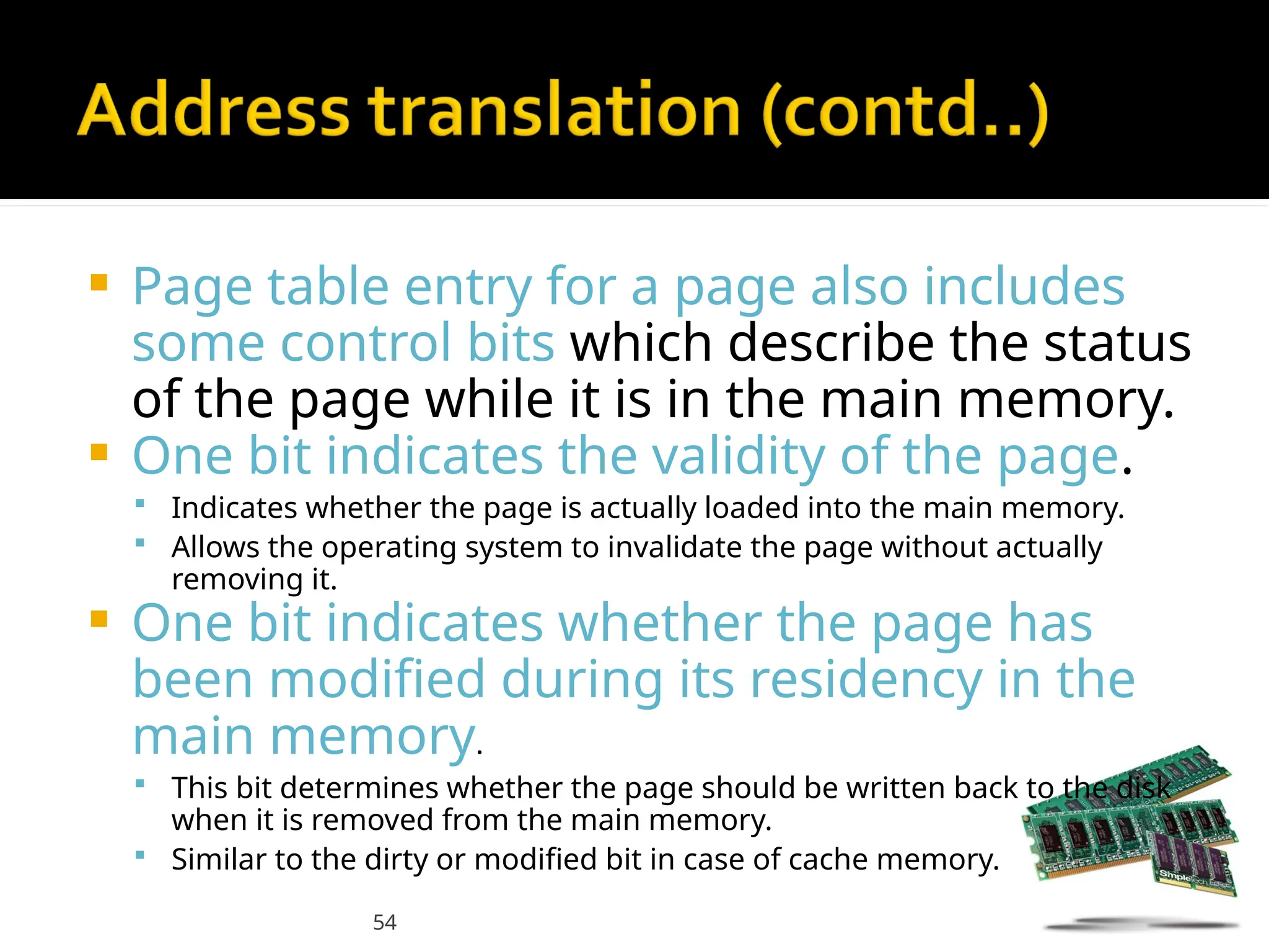54
 Page table entry for a page also includes
some control bits which describe the status
of the page while it is in the main memory.
 One bit indicates the validity of the page.
 Indicates whether the page is actually loaded into the main memory.
 Allows the operating system to invalidate the page without actually
removing it.
 One bit indicates whether the page has
been modified during its residency in the
main memory.
 This bit determines whether the page should be written back to the disk
when it is removed from the main memory.
 Similar to the dirty or modified bit in case of cache memory.
 