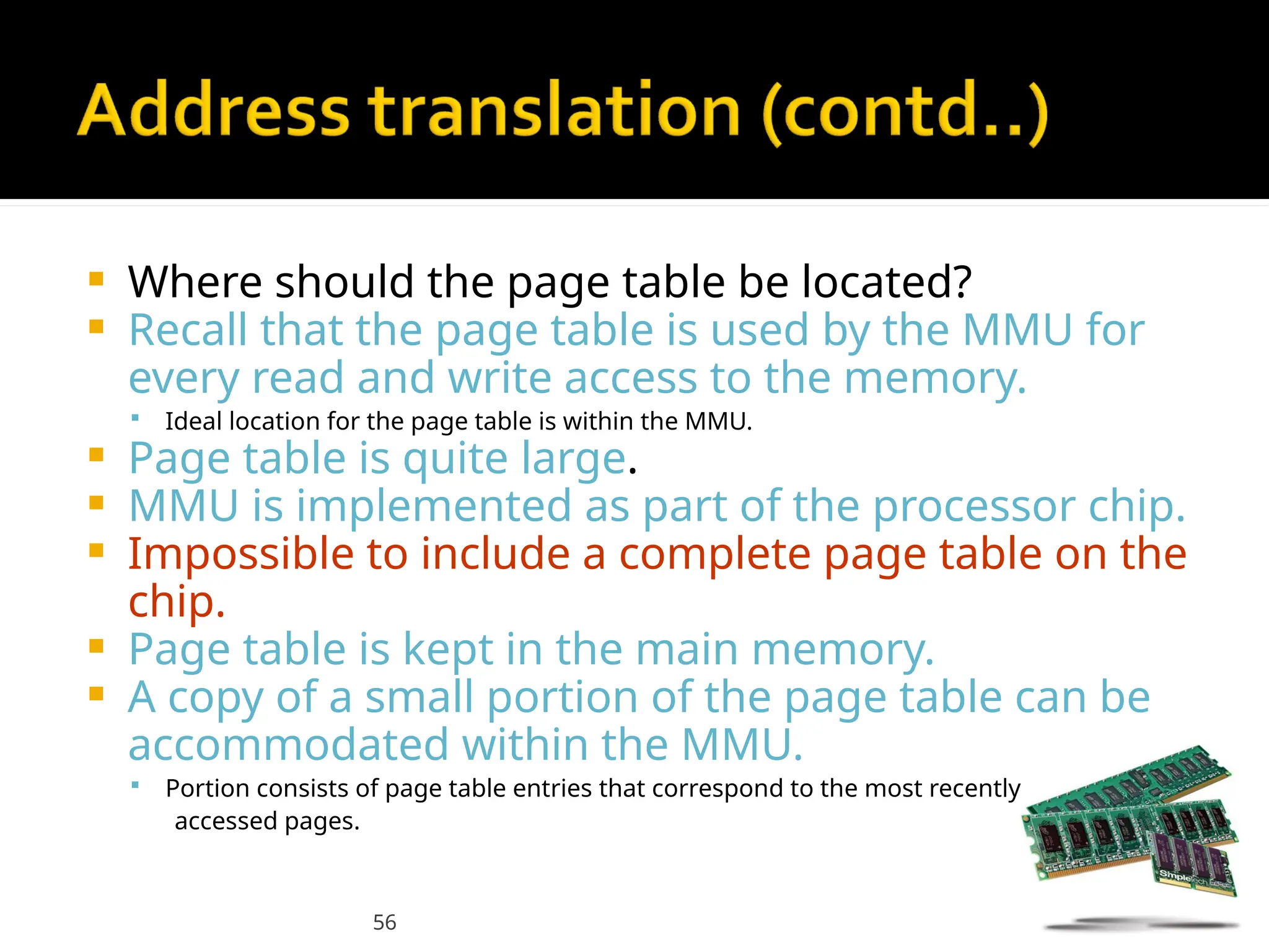 56
 Where should the page table be located?
 Recall that the page table is used by the MMU for
every read and write access to the memory.
 Ideal location for the page table is within the MMU.
 Page table is quite large.
 MMU is implemented as part of the processor chip.
 Impossible to include a complete page table on the
chip.
 Page table is kept in the main memory.
 A copy of a small portion of the page table can be
accommodated within the MMU.
 Portion consists of page table entries that correspond to the most recently
accessed pages.
 