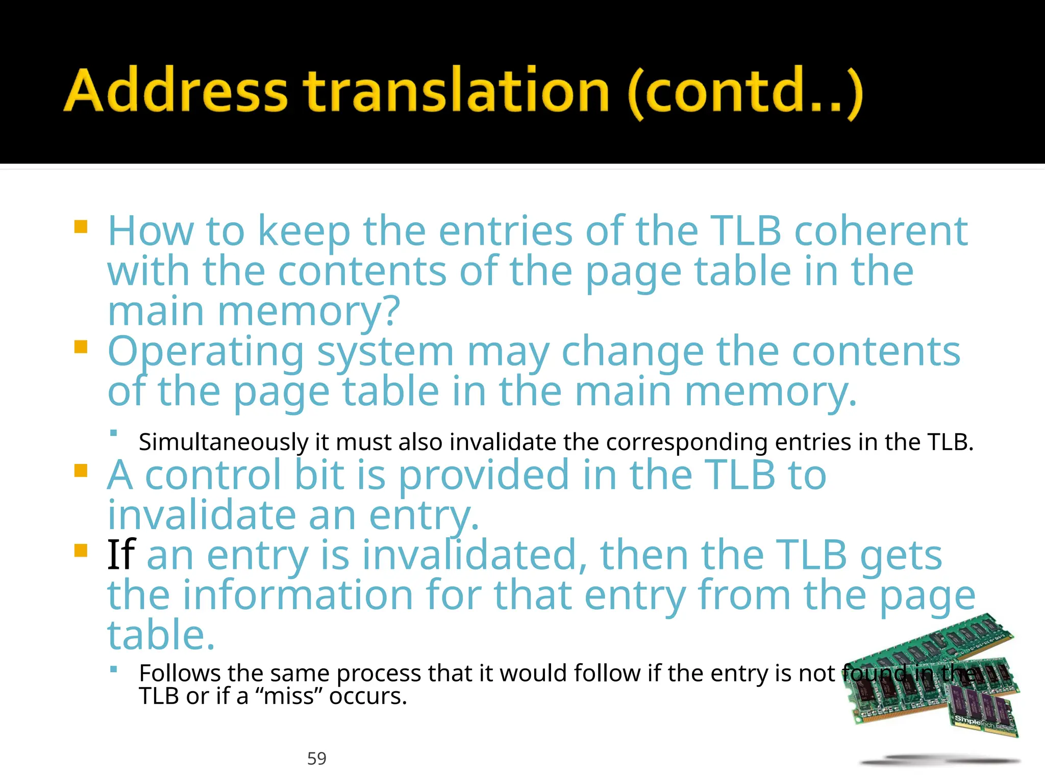 59
 How to keep the entries of the TLB coherent
with the contents of the page table in the
main memory?
 Operating system may change the contents
of the page table in the main memory.
 Simultaneously it must also invalidate the corresponding entries in the TLB.
 A control bit is provided in the TLB to
invalidate an entry.
 If an entry is invalidated, then the TLB gets
the information for that entry from the page
table.
 Follows the same process that it would follow if the entry is not found in the
TLB or if a “miss” occurs.
 