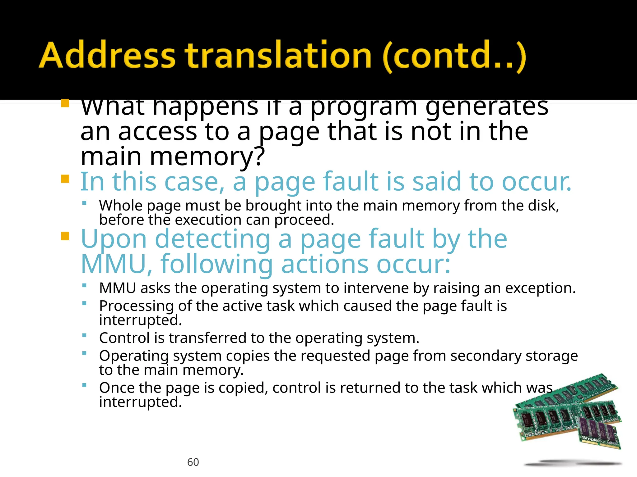 60
 What happens if a program generates
an access to a page that is not in the
main memory?
 In this case, a page fault is said to occur.
 Whole page must be brought into the main memory from the disk,
before the execution can proceed.
 Upon detecting a page fault by the
MMU, following actions occur:
 MMU asks the operating system to intervene by raising an exception.
 Processing of the active task which caused the page fault is
interrupted.
 Control is transferred to the operating system.
 Operating system copies the requested page from secondary storage
to the main memory.
 Once the page is copied, control is returned to the task which was
interrupted.
 