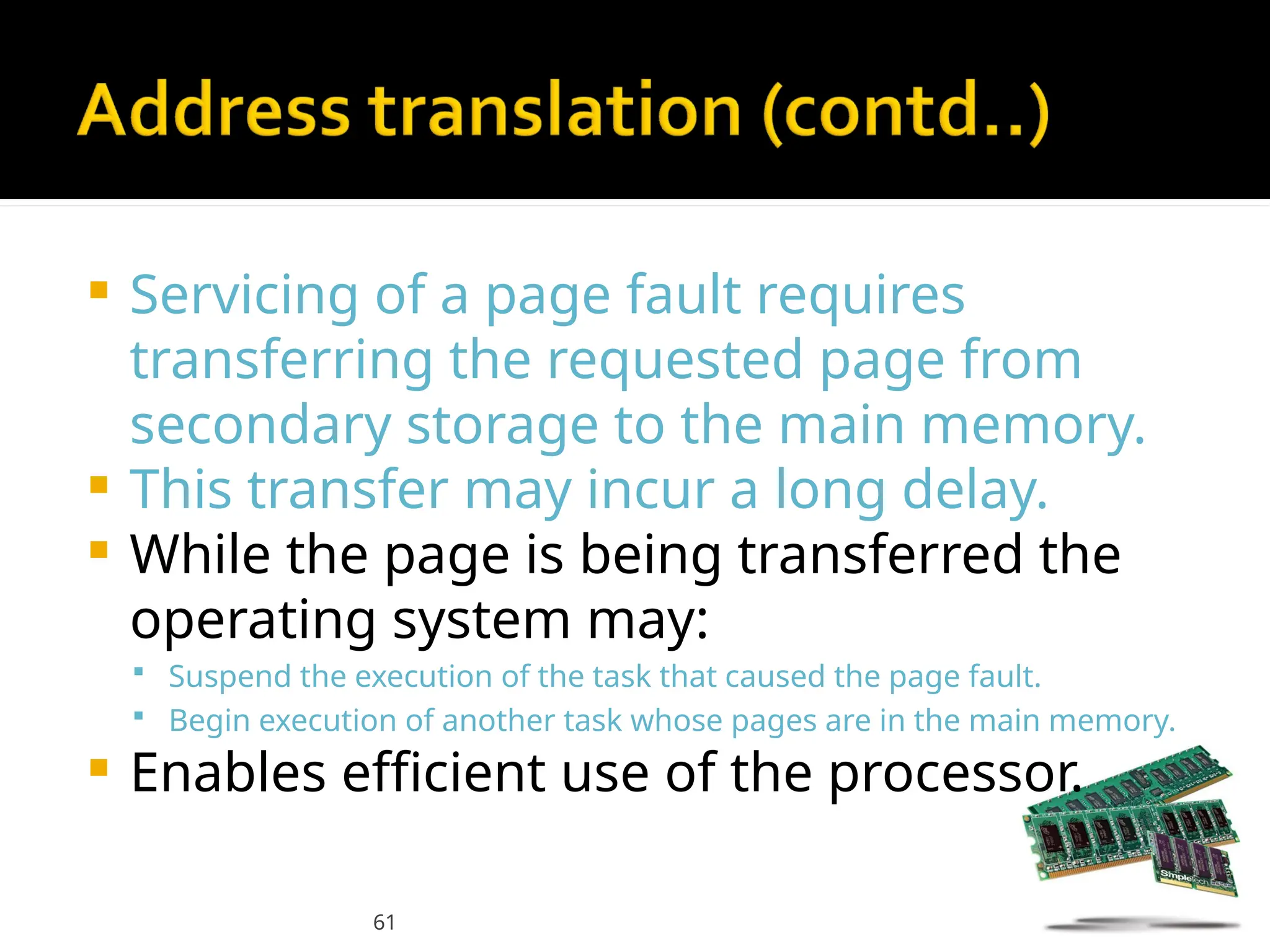 61
 Servicing of a page fault requires
transferring the requested page from
secondary storage to the main memory.
 This transfer may incur a long delay.
 While the page is being transferred the
operating system may:
 Suspend the execution of the task that caused the page fault.
 Begin execution of another task whose pages are in the main memory.
 Enables efficient use of the processor.
 