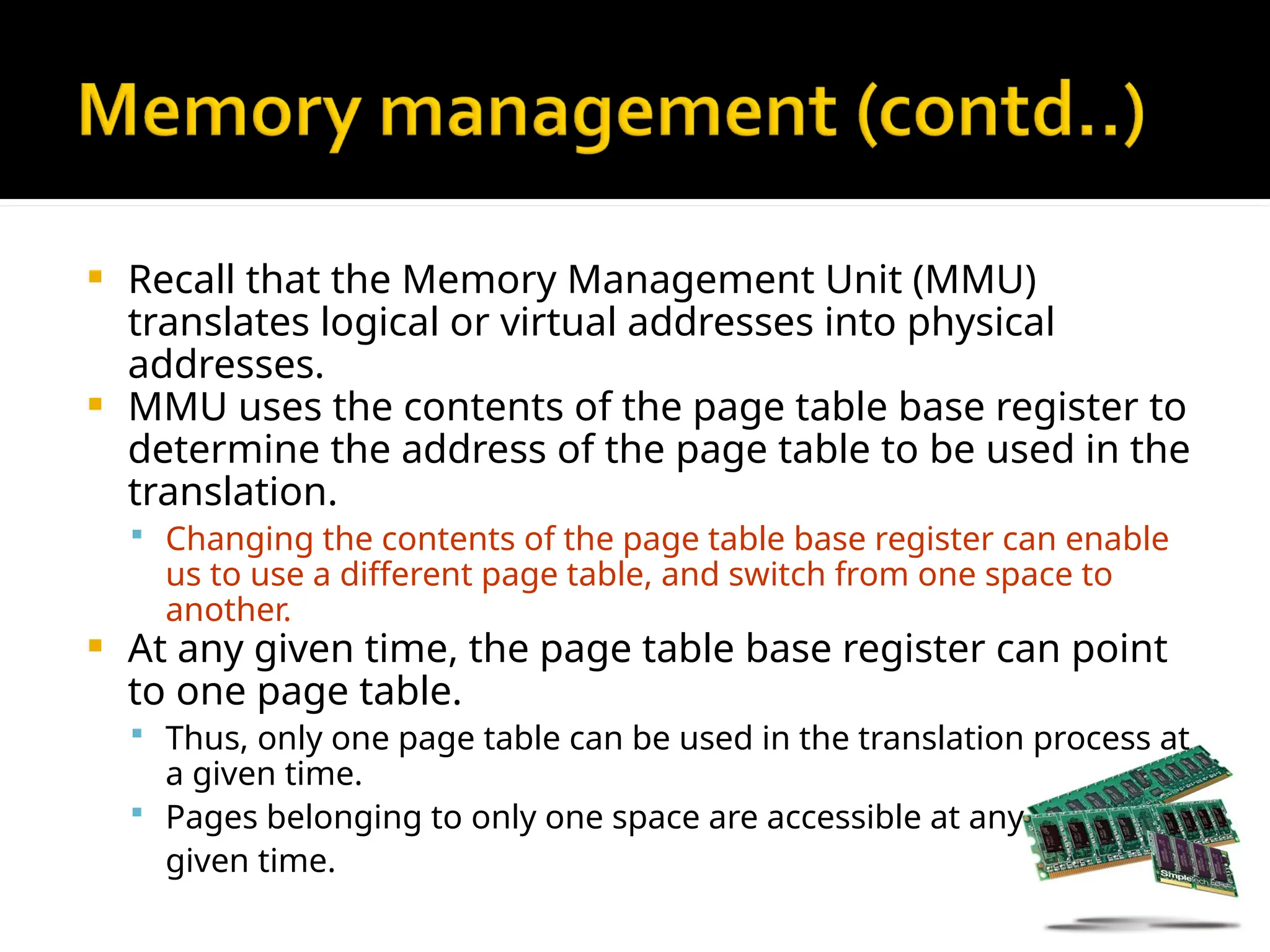  Recall that the Memory Management Unit (MMU)
translates logical or virtual addresses into physical
addresses.
 MMU uses the contents of the page table base register to
determine the address of the page table to be used in the
translation.
 Changing the contents of the page table base register can enable
us to use a different page table, and switch from one space to
another.
 At any given time, the page table base register can point
to one page table.
 Thus, only one page table can be used in the translation process at
a given time.
 Pages belonging to only one space are accessible at any
given time.
 