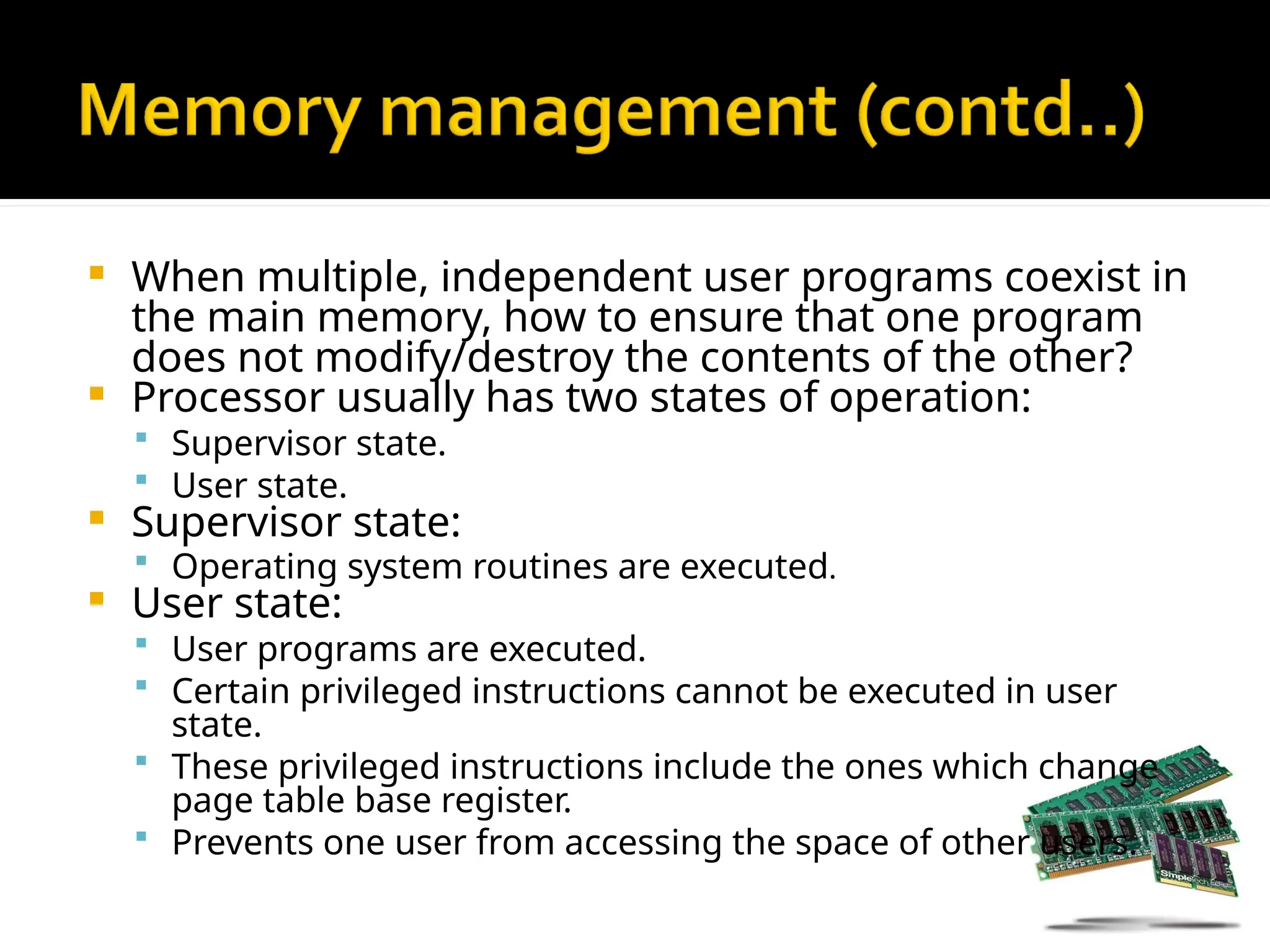  When multiple, independent user programs coexist in
the main memory, how to ensure that one program
does not modify/destroy the contents of the other?
 Processor usually has two states of operation:
 Supervisor state.
 User state.
 Supervisor state:
 Operating system routines are executed.
 User state:
 User programs are executed.
 Certain privileged instructions cannot be executed in user
state.
 These privileged instructions include the ones which change
page table base register.
 Prevents one user from accessing the space of other users.
 