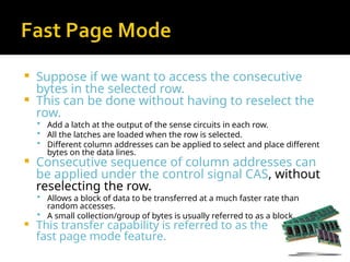  Suppose if we want to access the consecutive
bytes in the selected row.
 This can be done without having to reselect the
row.
 Add a latch at the output of the sense circuits in each row.
 All the latches are loaded when the row is selected.
 Different column addresses can be applied to select and place different
bytes on the data lines.
 Consecutive sequence of column addresses can
be applied under the control signal CAS, without
reselecting the row.
 Allows a block of data to be transferred at a much faster rate than
random accesses.
 A small collection/group of bytes is usually referred to as a block.
 This transfer capability is referred to as the
fast page mode feature.
 