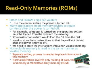  SRAM and SDRAM chips are volatile:
 Lose the contents when the power is turned off.
 Many applications need memory devices to retain
contents after the power is turned off.
 For example, computer is turned on, the operating system
must be loaded from the disk into the memory.
 Store instructions which would load the OS from the disk.
 Need to store these instructions so that they will not be lost
after the power is turned off.
 We need to store the instructions into a non-volatile memory.
 Non-volatile memory is read in the same manner as
volatile memory.
 Separate writing process is needed to place information in
this memory.
 Normal operation involves only reading of data, this type
of memory is called Read-Only memory (ROM).
 