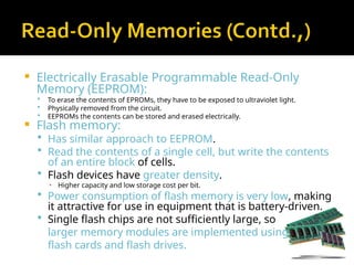  Electrically Erasable Programmable Read-Only
Memory (EEPROM):
 To erase the contents of EPROMs, they have to be exposed to ultraviolet light.
 Physically removed from the circuit.
 EEPROMs the contents can be stored and erased electrically.
 Flash memory:
 Has similar approach to EEPROM.
 Read the contents of a single cell, but write the contents
of an entire block of cells.
 Flash devices have greater density.
▪ Higher capacity and low storage cost per bit.
 Power consumption of flash memory is very low, making
it attractive for use in equipment that is battery-driven.
 Single flash chips are not sufficiently large, so
larger memory modules are implemented using
flash cards and flash drives.
 