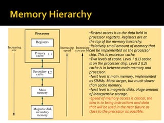 Processor
Primary
cache
Main
memory
Increasing
size
Increasing
speed
Magnetic disk
secondary
memory
Increasing
cost per bit
Registers
L1
Secondary
cache
L2
•Fastest access is to the data held in
processor registers. Registers are at
the top of the memory hierarchy.
•Relatively small amount of memory that
can be implemented on the processor
chip. This is processor cache.
•Two levels of cache. Level 1 (L1) cache
is on the processor chip. Level 2 (L2)
cache is in between main memory and
processor.
•Next level is main memory, implemented
as SIMMs. Much larger, but much slower
than cache memory.
•Next level is magnetic disks. Huge amount
of inexepensive storage.
•Speed of memory access is critical, the
idea is to bring instructions and data
that will be used in the near future as
close to the processor as possible.
 