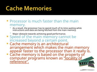 Processor is much faster than the main
memory.
 As a result, the processor has to spend much of its time waiting while
instructions and data are being fetched from the main memory.
 Major obstacle towards achieving good performance.
 Speed of the main memory cannot be
increased beyond a certain point.
 Cache memory is an architectural
arrangement which makes the main memory
appear faster to the processor than it really is.
 Cache memory is based on the property of
computer programs known as “locality of
reference”.
 