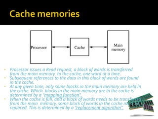 • Processor issues a Read request, a block of words is transferred
from the main memory to the cache, one word at a time.
• Subsequent references to the data in this block of words are found
in the cache.
• At any given time, only some blocks in the main memory are held in
the cache. Which blocks in the main memory are in the cache is
determined by a “mapping function”.
• When the cache is full, and a block of words needs to be transferred
from the main memory, some block of words in the cache must be
replaced. This is determined by a “replacement algorithm”.
Cache
Main
memory
Processor
 