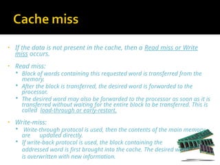 • If the data is not present in the cache, then a Read miss or Write
miss occurs.
• Read miss:
 Block of words containing this requested word is transferred from the
memory.
 After the block is transferred, the desired word is forwarded to the
processor.
 The desired word may also be forwarded to the processor as soon as it is
transferred without waiting for the entire block to be transferred. This is
called load-through or early-restart.
• Write-miss:
 Write-through protocol is used, then the contents of the main memory
are updated directly.
 If write-back protocol is used, the block containing the
addressed word is first brought into the cache. The desired word
is overwritten with new information.
 