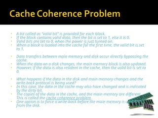• A bit called as “valid bit” is provided for each block.
• If the block contains valid data, then the bit is set to 1, else it is 0.
• Valid bits are set to 0, when the power is just turned on.
• When a block is loaded into the cache for the first time, the valid bit is set
to 1.
• Data transfers between main memory and disk occur directly bypassing the
cache.
• When the data on a disk changes, the main memory block is also updated.
• However, if the data is also resident in the cache, then the valid bit is set to
0.
• What happens if the data in the disk and main memory changes and the
write-back protocol is being used?
• In this case, the data in the cache may also have changed and is indicated
by the dirty bit.
• The copies of the data in the cache, and the main memory are different.
This is called the cache coherence problem.
• One option is to force a write-back before the main memory is updated
from the disk.
 