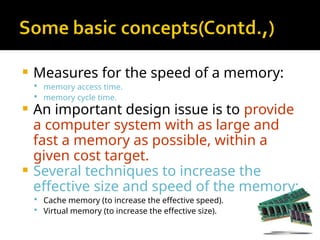  Measures for the speed of a memory:
 memory access time.
 memory cycle time.
 An important design issue is to provide
a computer system with as large and
fast a memory as possible, within a
given cost target.
 Several techniques to increase the
effective size and speed of the memory:
 Cache memory (to increase the effective speed).
 Virtual memory (to increase the effective size).
 