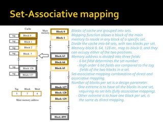 Blocks of cache are grouped into sets.
Mapping function allows a block of the main
memory to reside in any block of a specific set.
Divide the cache into 64 sets, with two blocks per set.
Memory block 0, 64, 128 etc. map to block 0, and they
can occupy either of the two positions.
Memory address is divided into three fields:
- 6 bit field determines the set number.
- High order 6 bit fields are compared to the tag
fields of the two blocks in a set.
Set-associative mapping combination of direct and
associative mapping.
Number of blocks per set is a design parameter.
- One extreme is to have all the blocks in one set,
requiring no set bits (fully associative mapping).
- Other extreme is to have one block per set, is
the same as direct mapping.
Main
memory Block 0
Block 1
Block 63
Block 64
Block 65
Block 127
Block 128
Block 129
Block 4095
7 4
Main memory address
Tag Block Word
5
tag
tag
tag
Cache
Block 1
Block 2
Block 126
Block 127
Block 3
Block 0
tag
tag
tag
 