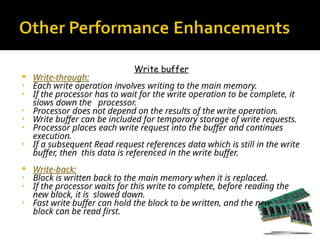 Write buffer
 Write-through:
• Each write operation involves writing to the main memory.
• If the processor has to wait for the write operation to be complete, it
slows down the processor.
• Processor does not depend on the results of the write operation.
• Write buffer can be included for temporary storage of write requests.
• Processor places each write request into the buffer and continues
execution.
• If a subsequent Read request references data which is still in the write
buffer, then this data is referenced in the write buffer.
 Write-back:
• Block is written back to the main memory when it is replaced.
• If the processor waits for this write to complete, before reading the
new block, it is slowed down.
• Fast write buffer can hold the block to be written, and the new
block can be read first.
 