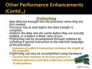 Prefetching
• New data are brought into the processor when they are
first needed.
• Processor has to wait before the data transfer is
complete.
• Prefetch the data into the cache before they are actually
needed, or a before a Read miss occurs.
• Prefetching can be accomplished through software by
including a special instruction in the machine language
of the processor.
 Inclusion of prefetch instructions increases the length of
the programs.
• Prefetching can also be accomplished using hardware:
 Circuitry that attempts to discover patterns in
memory references and then prefetches according
to this pattern.
 