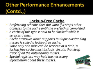 Lockup-Free Cache
• Prefetching scheme does not work if it stops other
accesses to the cache until the prefetch is completed.
• A cache of this type is said to be “locked” while it
services a miss.
• Cache structure which supports multiple outstanding
misses is called a lockup free cache.
• Since only one miss can be serviced at a time, a
lockup free cache must include circuits that keep
track of all the outstanding misses.
• Special registers may hold the necessary
information about these misses.
 