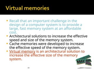 44
 Recall that an important challenge in the
design of a computer system is to provide a
large, fast memory system at an affordable
cost.
 Architectural solutions to increase the effective
speed and size of the memory system.
 Cache memories were developed to increase
the effective speed of the memory system.
 Virtual memory is an architectural solution to
increase the effective size of the memory
system.
 