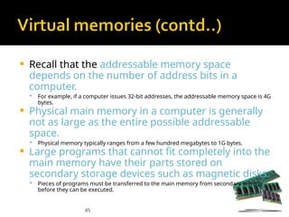 45
 Recall that the addressable memory space
depends on the number of address bits in a
computer.
 For example, if a computer issues 32-bit addresses, the addressable memory space is 4G
bytes.
 Physical main memory in a computer is generally
not as large as the entire possible addressable
space.
 Physical memory typically ranges from a few hundred megabytes to 1G bytes.
 Large programs that cannot fit completely into the
main memory have their parts stored on
secondary storage devices such as magnetic disks.
 Pieces of programs must be transferred to the main memory from secondary storage
before they can be executed.
 