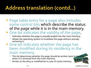 54
 Page table entry for a page also includes
some control bits which describe the status
of the page while it is in the main memory.
 One bit indicates the validity of the page.
 Indicates whether the page is actually loaded into the main memory.
 Allows the operating system to invalidate the page without actually
removing it.
 One bit indicates whether the page has
been modified during its residency in the
main memory.
 This bit determines whether the page should be written back to the disk
when it is removed from the main memory.
 Similar to the dirty or modified bit in case of cache memory.
 