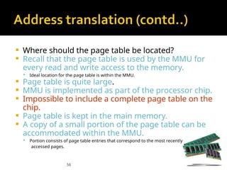 56
 Where should the page table be located?
 Recall that the page table is used by the MMU for
every read and write access to the memory.
 Ideal location for the page table is within the MMU.
 Page table is quite large.
 MMU is implemented as part of the processor chip.
 Impossible to include a complete page table on the
chip.
 Page table is kept in the main memory.
 A copy of a small portion of the page table can be
accommodated within the MMU.
 Portion consists of page table entries that correspond to the most recently
accessed pages.
 