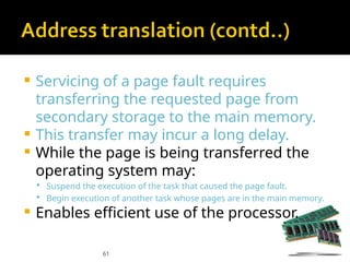 61
 Servicing of a page fault requires
transferring the requested page from
secondary storage to the main memory.
 This transfer may incur a long delay.
 While the page is being transferred the
operating system may:
 Suspend the execution of the task that caused the page fault.
 Begin execution of another task whose pages are in the main memory.
 Enables efficient use of the processor.
 