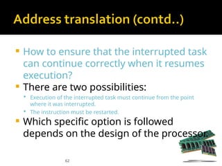 62
 How to ensure that the interrupted task
can continue correctly when it resumes
execution?
 There are two possibilities:
 Execution of the interrupted task must continue from the point
where it was interrupted.
 The instruction must be restarted.
 Which specific option is followed
depends on the design of the processor.
 