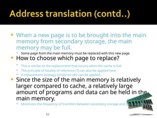 63
 When a new page is to be brought into the main
memory from secondary storage, the main
memory may be full.
 Some page from the main memory must be replaced with this new page.
 How to choose which page to replace?
 This is similar to the replacement that occurs when the cache is full.
 The principle of locality of reference (?) can also be applied here.
 A replacement strategy similar to LRU can be applied.
 Since the size of the main memory is relatively
larger compared to cache, a relatively large
amount of programs and data can be held in the
main memory.
 Minimizes the frequency of transfers between secondary storage and main memory.
 