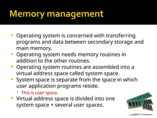  Operating system is concerned with transferring
programs and data between secondary storage and
main memory.
 Operating system needs memory routines in
addition to the other routines.
 Operating system routines are assembled into a
virtual address space called system space.
 System space is separate from the space in which
user application programs reside.
 This is user space.
 Virtual address space is divided into one
system space + several user spaces.
 