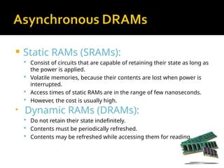  Static RAMs (SRAMs):
 Consist of circuits that are capable of retaining their state as long as
the power is applied.
 Volatile memories, because their contents are lost when power is
interrupted.
 Access times of static RAMs are in the range of few nanoseconds.
 However, the cost is usually high.

Dynamic RAMs (DRAMs):
 Do not retain their state indefinitely.
 Contents must be periodically refreshed.
 Contents may be refreshed while accessing them for reading.
 