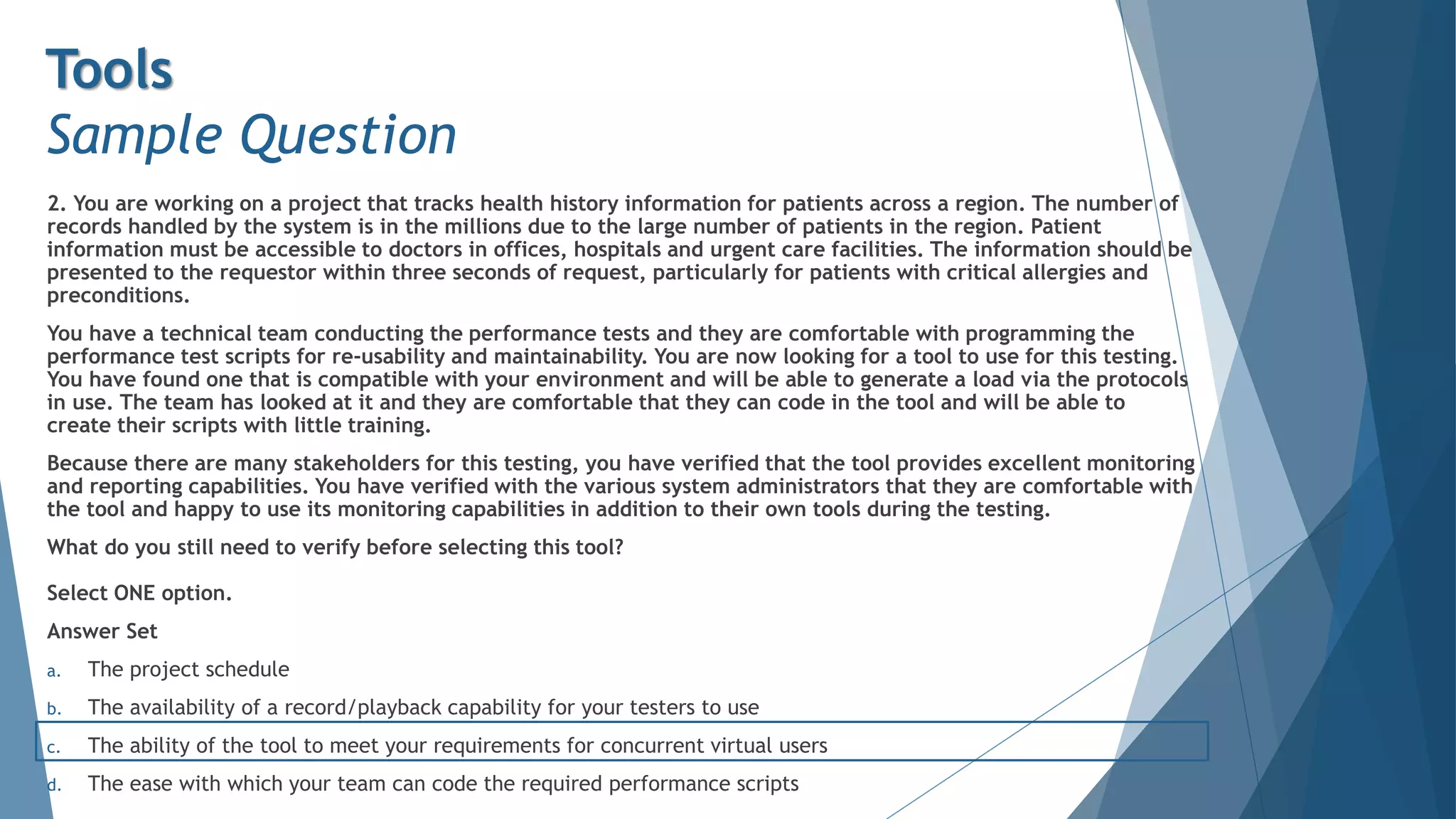 2. You are working on a project that tracks health history information for patients across a region. The number of
records handled by the system is in the millions due to the large number of patients in the region. Patient
information must be accessible to doctors in offices, hospitals and urgent care facilities. The information should be
presented to the requestor within three seconds of request, particularly for patients with critical allergies and
preconditions.
You have a technical team conducting the performance tests and they are comfortable with programming the
performance test scripts for re-usability and maintainability. You are now looking for a tool to use for this testing.
You have found one that is compatible with your environment and will be able to generate a load via the protocols
in use. The team has looked at it and they are comfortable that they can code in the tool and will be able to
create their scripts with little training.
Because there are many stakeholders for this testing, you have verified that the tool provides excellent monitoring
and reporting capabilities. You have verified with the various system administrators that they are comfortable with
the tool and happy to use its monitoring capabilities in addition to their own tools during the testing.
What do you still need to verify before selecting this tool?
Select ONE option.
Answer Set
a. The project schedule
b. The availability of a record/playback capability for your testers to use
c. The ability of the tool to meet your requirements for concurrent virtual users
d. The ease with which your team can code the required performance scripts
Tools
Sample Question
 