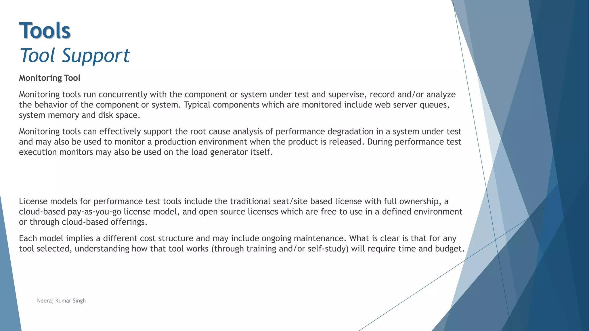 Tools
Tool Support
Monitoring Tool
Monitoring tools run concurrently with the component or system under test and supervise, record and/or analyze
the behavior of the component or system. Typical components which are monitored include web server queues,
system memory and disk space.
Monitoring tools can effectively support the root cause analysis of performance degradation in a system under test
and may also be used to monitor a production environment when the product is released. During performance test
execution monitors may also be used on the load generator itself.
License models for performance test tools include the traditional seat/site based license with full ownership, a
cloud-based pay-as-you-go license model, and open source licenses which are free to use in a defined environment
or through cloud-based offerings.
Each model implies a different cost structure and may include ongoing maintenance. What is clear is that for any
tool selected, understanding how that tool works (through training and/or self-study) will require time and budget.
Neeraj Kumar Singh
 