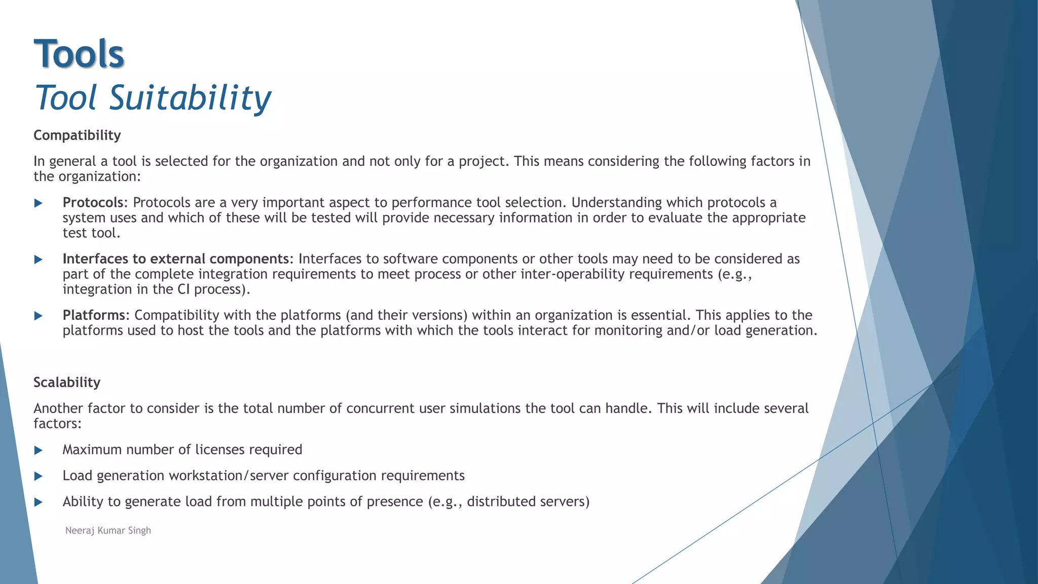 Tools
Tool Suitability
Compatibility
In general a tool is selected for the organization and not only for a project. This means considering the following factors in
the organization:
 Protocols: Protocols are a very important aspect to performance tool selection. Understanding which protocols a
system uses and which of these will be tested will provide necessary information in order to evaluate the appropriate
test tool.
 Interfaces to external components: Interfaces to software components or other tools may need to be considered as
part of the complete integration requirements to meet process or other inter-operability requirements (e.g.,
integration in the CI process).
 Platforms: Compatibility with the platforms (and their versions) within an organization is essential. This applies to the
platforms used to host the tools and the platforms with which the tools interact for monitoring and/or load generation.
Scalability
Another factor to consider is the total number of concurrent user simulations the tool can handle. This will include several
factors:
 Maximum number of licenses required
 Load generation workstation/server configuration requirements
 Ability to generate load from multiple points of presence (e.g., distributed servers)
Neeraj Kumar Singh
 