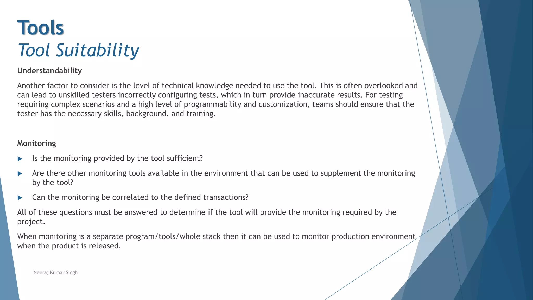 Tools
Tool Suitability
Understandability
Another factor to consider is the level of technical knowledge needed to use the tool. This is often overlooked and
can lead to unskilled testers incorrectly configuring tests, which in turn provide inaccurate results. For testing
requiring complex scenarios and a high level of programmability and customization, teams should ensure that the
tester has the necessary skills, background, and training.
Monitoring
 Is the monitoring provided by the tool sufficient?
 Are there other monitoring tools available in the environment that can be used to supplement the monitoring
by the tool?
 Can the monitoring be correlated to the defined transactions?
All of these questions must be answered to determine if the tool will provide the monitoring required by the
project.
When monitoring is a separate program/tools/whole stack then it can be used to monitor production environment
when the product is released.
Neeraj Kumar Singh
 