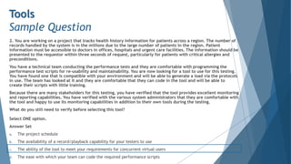 2. You are working on a project that tracks health history information for patients across a region. The number of
records handled by the system is in the millions due to the large number of patients in the region. Patient
information must be accessible to doctors in offices, hospitals and urgent care facilities. The information should be
presented to the requestor within three seconds of request, particularly for patients with critical allergies and
preconditions.
You have a technical team conducting the performance tests and they are comfortable with programming the
performance test scripts for re-usability and maintainability. You are now looking for a tool to use for this testing.
You have found one that is compatible with your environment and will be able to generate a load via the protocols
in use. The team has looked at it and they are comfortable that they can code in the tool and will be able to
create their scripts with little training.
Because there are many stakeholders for this testing, you have verified that the tool provides excellent monitoring
and reporting capabilities. You have verified with the various system administrators that they are comfortable with
the tool and happy to use its monitoring capabilities in addition to their own tools during the testing.
What do you still need to verify before selecting this tool?
Select ONE option.
Answer Set
a. The project schedule
b. The availability of a record/playback capability for your testers to use
c. The ability of the tool to meet your requirements for concurrent virtual users
d. The ease with which your team can code the required performance scripts
Tools
Sample Question
 