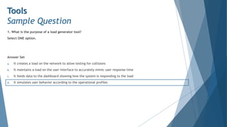 1. What is the purpose of a load generator tool?
Select ONE option.
Answer Set
a. It creates a load on the network to allow testing for collisions
b. It maintains a load on the user interface to accurately mimic user response time
c. It feeds data to the dashboard showing how the system is responding to the load
d. It simulates user behavior according to the operational profiles
Tools
Sample Question
 