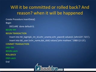 Create Procedure insertData()
Begin
DECLARE done default 0;
BEGIN TRY
BEGIN TRANSACTION
Insert into tbl_login(pk_int_id,vchr_uname,vchr_pword) values(1,’john123’,’321’);
Insert into tbl_user (vchr_name,dat_dob) values(’john mathew’,’1980-12-13’);
COMMIT TRANSACTION
END TRY
BEGIN catch
ROLLBACK
END catch
End
Will it be committed or rolled back? And
reason? when it will be happened
 